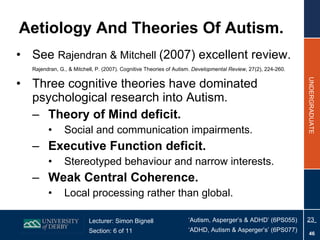 Aetiology And Theories Of Autism. See  Rajendran & Mitchell  (2007) excellent review.  Rajendran, G., & Mitchell, P. (2007). Cognitive Theories of Autism.  Developmental Review , 27(2), 224-260.   Three cognitive theories have dominated psychological research into Autism. Theory of Mind deficit. Social and communication impairments. Executive Function deficit. Stereotyped behaviour and narrow interests. Weak Central Coherence. Local processing rather than global. 