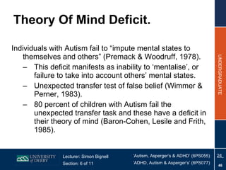 Theory Of Mind Deficit. Individuals with Autism fail to “impute mental states to themselves and others” (Premack & Woodruff, 1978).  This deficit manifests as inability to ‘mentalise’, or failure to take into account others’ mental states.  Unexpected transfer test of false belief (Wimmer & Perner, 1983).  80 percent of children with Autism fail the unexpected transfer task and these have a deficit in their theory of mind (Baron-Cohen, Lesile and Frith, 1985). 