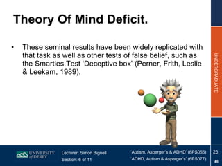 Theory Of Mind Deficit. These seminal results have been widely replicated with that task as well as other tests of false belief, such as the Smarties Test ‘Deceptive box’ (Perner, Frith, Leslie & Leekam, 1989).  