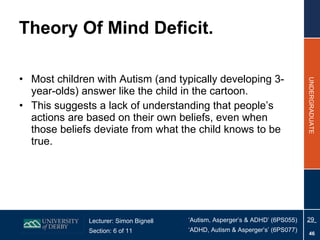 Theory Of Mind Deficit. Most children with Autism (and typically developing 3-year-olds) answer like the child in the cartoon. This suggests a lack of understanding that people’s actions are based on their own beliefs, even when those beliefs deviate from what the child knows to be true. 