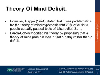 Theory Of Mind Deficit. However, Happé (1994) stated that it was problematical for the theory of mind hypothesis that 20% of Autistic people actually passed tests of false belief . So… Baron-Cohen modified his theory by proposing that a theory of mind problem was in fact a delay rather than a deficit.  