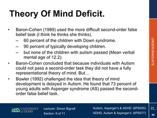 Theory Of Mind Deficit. Baron-Cohen (1989) used the more difficult second-order false belief task (I think he thinks she thinks). 60 percent of the children with Down syndrome. 90 percent of typically developing children. but none of the children with autism passed (Mean verbal mental age of 12.2). Baron-Cohen concluded that because individuals with Autism could not pass a second-order task they did not have a fully representational theory of mind. But… Bowler (1992) challenged the idea that theory of mind development is delayed in Autism. He found that 73 percent of young adults with Asperger syndrome (AS) passed the second-order false belief task. 