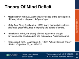 Theory Of Mind Deficit. Most children without Autism show evidence of the development of theory of mind at around 4-5yrs of age. ‘ Sally Ann’ Study (Leslie et al, 1995) found that autistic children displayed great difficulties in imputing the beliefs of others. In historical terms, the theory of mind hypothesis brought developmental psychologists into mainstream Autism research. Please read: Frith, U. & Happe, F. (1994) Autism: Beyond Theory of Mind.  Cognition , 50, pp.115-132. 