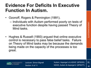 Evidence For Deficits In Executive Function In Autism. Ozonoff, Rogers & Pennington (1991). Individuals with Autism performed poorly on tests of executive function despite having passed Theory of Mind tasks. Hughes & Russell (1993) argued that online executive control is necessary to pass false belief tasks.  Failure on Theory of Mind tasks may be because the demands being made on the capacity of the processes is too great. 