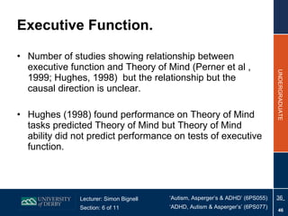 Executive Function. Number of studies showing relationship between executive function and Theory of Mind (Perner et al , 1999; Hughes, 1998)  but the relationship but the causal direction is unclear. Hughes (1998) found performance on Theory of Mind tasks predicted Theory of Mind but Theory of Mind ability did not predict performance on tests of executive function. 