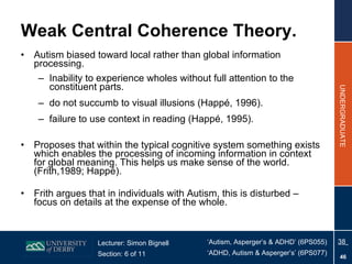 Weak Central Coherence Theory. Autism biased toward local rather than global information processing. Inability to experience wholes without full attention to the constituent parts. do not succumb to visual illusions (Happé, 1996). failure to use context in reading (Happé, 1995). Proposes that within the typical cognitive system something exists which enables the processing of incoming information in context for global meaning. This helps us make sense of the world. (Frith,1989; Happé). Frith argues that in individuals with Autism, this is disturbed – focus on details at the expense of the whole. 