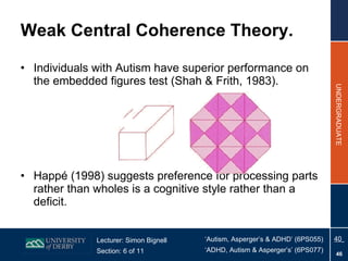 Weak Central Coherence Theory. Individuals with Autism have superior performance on the embedded figures test (Shah & Frith, 1983). Happé (1998) suggests preference for processing parts rather than wholes is a cognitive style rather than a deficit. 