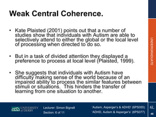 Weak Central Coherence. Kate Plaisted (2001) points out that a number of studies show that individuals with Autism are able to selectively attend to either the global or the local level of processing when directed to do so. But in a task of divided attention they displayed a preference to process at local level (Plaisted, 1999). She suggests that individuals with Autism have difficulty making sense of the world because of an impaired ability to process the similar features between stimuli or situations.  This hinders the transfer of learning from one situation to another. 