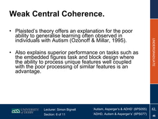Weak Central Coherence. Plaisted’s theory offers an explanation for the poor ability to generalise learning often observed in individuals with Autism (Ozonoff & Millar, 1995). Also explains superior performance on tasks such as the embedded figures task and block design where the ability to process unique features well coupled with the poor processing of similar features is an advantage. 