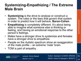 Systemizing-Empathizing / The Extreme Male Brain Systemizing  is the drive to analyse or construct a system. The rules or the laws that govern that system in order to predict how it will behave.  Baron-Cohen   Empathizing  is completely different. It’s about being able to imagine what someone else is thinking or feeling, and having an emotional response to the other person’s feelings.  Males have a stronger drive to systemize and females have a stronger drive to empathize.  People on the Autistic spectrum show an exaggeration of the male profile – an extreme ‘male’ brain. TOM is part of empathy . 