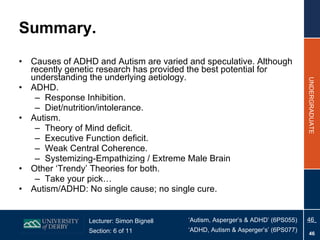 Summary. Causes of ADHD and Autism are varied and speculative. Although recently genetic research has provided the best potential for understanding the underlying aetiology. ADHD. Response Inhibition. Diet/nutrition/intolerance. Autism. Theory of Mind deficit. Executive Function deficit. Weak Central Coherence. Systemizing-Empathizing / Extreme Male Brain Other ‘Trendy’ Theories for both. Take your pick… Autism/ADHD: No single cause; no single cure. 