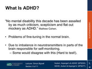 What Is ADHD? “ No mental disability this decade has been assailed by as much criticism, scepticism and flat out mockery as ADHD.”  Mathew Cohen. Problems of fine-tuning in the normal brain. Due to imbalance in neurotransmitters in parts of the brain responsible for self-monitoring. Some would disagree with this (Hard to test!). 