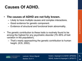 Causes Of ADHD. The causes of ADHD are not fully known. Likely to have multiple causes and  complex interactions. Good evidence for genetic component. Evidence of structural and functional brain abnormality. The genetic contribution to these traits is routinely found to be among the highest for any psychiatric disorder (70–95% of trait variation in the population). That’s nearly approaching the genetic contribution to human height. (ICS, 2002). 