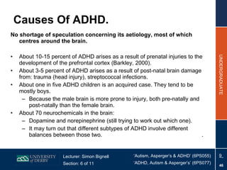 Causes Of ADHD. No shortage of speculation concerning its aetiology, most of which centres around the brain. About 10-15 percent of ADHD arises as a result of prenatal injuries to the development of the prefrontal cortex (Barkley, 2000). About 3-5 percent of ADHD arises as a result of post-natal brain damage from: trauma (head injury), streptococcal infections.  About one in five ADHD children is an acquired case. They tend to be mostly boys.  Because the male brain is more prone to injury, both pre-natally and post-natally than the female brain.  About 70 neurochemicals in the brain: Dopamine and norepinephrine (still trying to work out which one).  It may turn out that different subtypes of ADHD involve different balances between those two.    . 