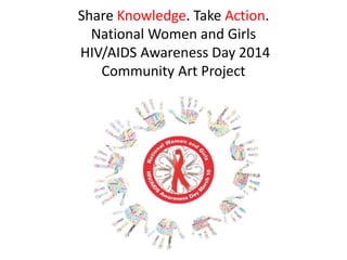 Share Knowledge. Take Action. 
National Women and Girls 
HIV/AIDS Awareness Day 2014 
Community Art Project 
 