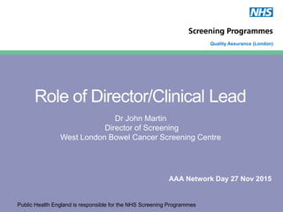 Public Health England is responsible for the NHS Screening Programmes
Quality Assurance (London)
Role of Director/Clinical Lead
Dr John Martin
Director of Screening
West London Bowel Cancer Screening Centre
AAA Network Day 27 Nov 2015
 