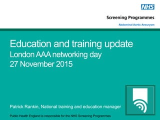 Public Health England is responsible for the NHS Screening Programmes
Abdominal Aortic Aneurysm
Education and training update
LondonAAAnetworking day
27 November 2015
Patrick Rankin, National training and education manager
 