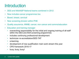 Introduction
• DES and NAAASP National teams combined in 2012
• Now includes cancer programmes too
• Bowel, breast, cervical
• New screening division within PHE
• Quality assurance, ANNB, cancer, non cancer and comms/education
• Education and training manager
• overarching responsibility for the initial and ongoing training of all staff
within the DES and AAA screening programmes
• includes continuing professional development
• technician re-accreditation/DES TAT
• e-learning
• development of new qualification main work stream this year
• CPD framework 2016-17
• busy, busy, busy!
2 London AAA update
 
