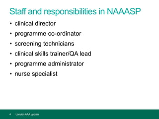 Staff and responsibilities in NAAASP
• clinical director
• programme co-ordinator
• screening technicians
• clinical skills trainer/QA lead
• programme administrator
• nurse specialist
4 London AAA update
 