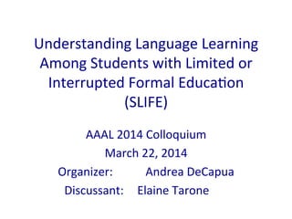 Understanding	
  Language	
  Learning	
  
Among	
  Students	
  with	
  Limited	
  or	
  
Interrupted	
  Formal	
  Educa:on	
  
(SLIFE)	
  	
  
AAAL	
  2014	
  Colloquium	
  
March	
  22,	
  2014	
  
Organizer:	
  	
   	
  Andrea	
  DeCapua	
  
	
  	
  	
  	
  	
  	
  Discussant:	
  	
  	
  	
  Elaine	
  Tarone	
  
	
  
 