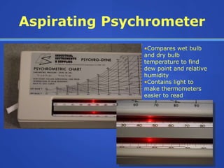 Aspirating Psychrometer
               •Compares wet bulb
               and dry bulb
               temperature to find
               dew point and relative
               humidity
               •Contains light to
               make thermometers
               easier to read
 