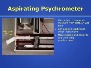 Aspirating Psychrometer
                   Uses a fan to evaporate
                    moisture from cloth on wet
                    bulb
                   Can assist in calibrating
Wet bulb            other instruments
                   More reliable and easier to
                    use than sling
                    psychrometer
 