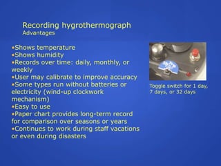 Recording hygrothermograph
   Advantages

•Shows temperature
•Shows humidity
•Records over time: daily, monthly, or
weekly
•User may calibrate to improve accuracy
•Some types run without batteries or        Toggle switch for 1 day,
electricity (wind-up clockwork              7 days, or 32 days
mechanism)
•Easy to use
•Paper chart provides long-term record
for comparison over seasons or years
•Continues to work during staff vacations
or even during disasters
 