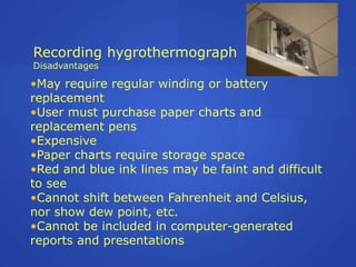 Recording hygrothermograph
Disadvantages

•May require regular winding or battery
replacement
•User must purchase paper charts and
replacement pens
•Expensive
•Paper charts require storage space
•Red and blue ink lines may be faint and difficult
to see
•Cannot shift between Fahrenheit and Celsius,
nor show dew point, etc.
•Cannot be included in computer-generated
reports and presentations
 