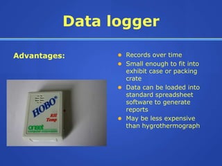 Data logger

Advantages:      Records over time
                 Small enough to fit into
                  exhibit case or packing
                  crate
                 Data can be loaded into
                  standard spreadsheet
                  software to generate
                  reports
                 May be less expensive
                  than hygrothermograph
 