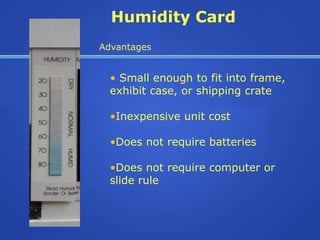 Humidity Card
Advantages


  • Small enough to fit into frame,
  exhibit case, or shipping crate

  •Inexpensive unit cost

  •Does not require batteries

  •Does not require computer or
  slide rule
 