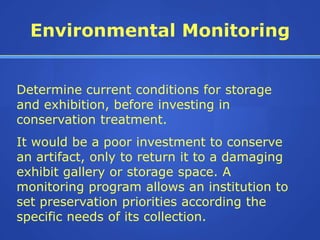 Environmental Monitoring


Determine current conditions for storage
and exhibition, before investing in
conservation treatment.
It would be a poor investment to conserve
an artifact, only to return it to a damaging
exhibit gallery or storage space. A
monitoring program allows an institution to
set preservation priorities according the
specific needs of its collection.
 