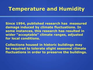 Temperature and Humidity

Since 1994, published research has measured
damage induced by climate fluctuations. In
some instances, this research has resulted in
wider “acceptable” climate ranges, adjusted
for local conditions.

Collections housed in historic buildings may
be required to tolerate slight seasonal climate
fluctuations in order to preserve the buildings.
 