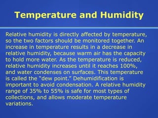 Temperature and Humidity

Relative humidity is directly affected by temperature,
so the two factors should be monitored together. An
increase in temperature results in a decrease in
relative humidity, because warm air has the capacity
to hold more water. As the temperature is reduced,
relative humidity increases until it reaches 100%,
and water condenses on surfaces. This temperature
is called the “dew point.” Dehumidification is
important to avoid condensation. A relative humidity
range of 35% to 55% is safe for most types of
collections, and allows moderate temperature
variations.
 