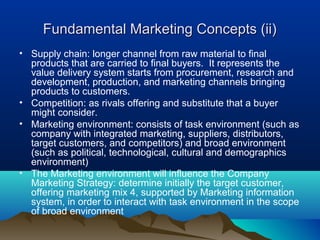 Fundamental Marketing Concepts (ii)
• Supply chain: longer channel from raw material to final
  products that are carried to final buyers. It represents the
  value delivery system starts from procurement, research and
  development, production, and marketing channels bringing
  products to customers.
• Competition: as rivals offering and substitute that a buyer
  might consider.
• Marketing environment: consists of task environment (such as
  company with integrated marketing, suppliers, distributors,
  target customers, and competitors) and broad environment
  (such as political, technological, cultural and demographics
  environment)
• The Marketing environment will influence the Company
  Marketing Strategy: determine initially the target customer,
  offering marketing mix 4, supported by Marketing information
  system, in order to interact with task environment in the scope
  of broad environment
 