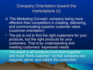 Company Orientation toward the
             marketplace (ii)
d. The Marketing Concept: company being more
  effective than competitors in creating, delivering,
  and communicating superior customer value
  (customer orientation)
• The job is not to find the right customers for your
  products, but the right products for your
  customers. That is by understanding and
  meeting customers’ expressed needs
• The result is all functions must work together
  and must “think customer” so that company can
  respond, serve, and satisfy the customers
 