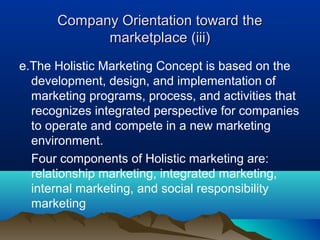 Company Orientation toward the
            marketplace (iii)
e.The Holistic Marketing Concept is based on the
  development, design, and implementation of
  marketing programs, process, and activities that
  recognizes integrated perspective for companies
  to operate and compete in a new marketing
  environment.
  Four components of Holistic marketing are:
  relationship marketing, integrated marketing,
  internal marketing, and social responsibility
  marketing
 