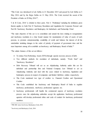 10
“This Code was introduced in Lok Sabha in 21 December 2015 and passed by Lok Sabha on 5
May 2016 and by the Rajya Sabha on 11 May 2016. The Code received the assent of the
President of India on 28 May 2016”2.
'I & B Code, 2016' is divided in three parts. Part I- 'Preliminary' including the definitions given
therein applies to both Part II 'Insolvency Resolution and Liquidation for Corporate Persons' and
Part III- 'Insolvency Resolution and Bankruptcy for Individuals and Partnership Firms'
“The main objective of this act is to consolidate and amend the laws relating to reorganization
and insolvency resolution in a time bound manner for maximization of value of assets of such
persons, to promote entrepreneurship, availability of credit and balance the interest of all the
stakeholder including changes in the order of priority of payment of government dues and the
most Important among all to establish an Insolvency and Bankruptcy Board of India.”3
“The salient features of this act are follows:
 To reduce Non Performing Assets (NPA) through speedy recovery process of debt.
 Two different methods for resolution of individuals, namely- “Fresh Start” and
“Insolvency Resolution”
 Debt Recovery Tribunal will act as an Adjudicating Authority under this act for
individual and partnership firm and National Company Law Tribunal to act as
Adjudicating Authority and deal with the cases related to insolvency, liquidation and
bankruptcy process in respect of companies and limited liabilities entities respectively.
 This Code mentioned two type of creditor i.e. Financial Creditor and Operational
Creditor
 This Code established the Insolvency and Bankruptcy Board of India to regulate
insolvency professionals, insolvency professional agencies etc.
 Insolvency professionals will handle the commercial aspects of insolvency resolution
process once the adjudicating authorities accept the application. Insolvency professional
agencies will develop professional ethics and code of conduct for insolvency professional
members.
2 PRS Bill track, Insolvency Bankruptcy Code, 2016
3 Insolvency and Bankruptcy Code, 2016
 