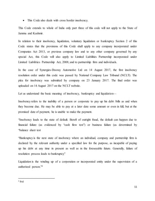 11
 This Code also deals with cross border insolvency.
This Code extends to whole of India only part three of this code will not apply to the State of
Jammu and Kashmir.
In relation to their insolvency, liquidation, voluntary liquidation or bankruptcy Section 2 of this
Code states that the provisions of this Code shall apply to any company incorporated under
Companies Act 2013, or previous company law and to any other company governed by any
special Act, this Code will also apply to Limited Liabilities Partnership incorporated under
Limited Liabilities Partnership Act, 2008; and to partnership firm and individuals.
In the case of Synergies-Dooray Automotive Ltd on 14 August 2017, the first insolvency
resolution order under this code was passed by National Company Law Tribunal (NCLT). The
plea for insolvency was submitted by company on 23 January 2017. The final order was
uploaded on 14 August 2017 on the NCLT website.
Let us understand the basic meaning of insolvency, bankruptcy and liquidation—
Insolvency refers to the inability of a person or corporate to pay up his debt /bills as and when
they become due. He may be able to pay at a later date some amount or even in full, but at the
promised date of payment, he is unable to make the payment.
“Insolvency leads to the state of default. Bereft of outright fraud, the default can happen due to
financial failure (as evidenced by “cash flow test”) or business failure (as determined by
“balance sheet test
“Bankruptcy is the next state of insolvency where an individual, company and partnership firm is
declared by the relevant authority under a specified law for the purpose, as incapable of paying
up his debt at any time in present as well as in the foreseeable future. Generally, failure of
resolution process leads to bankruptcy”
Liquidation is the winding up of a corporation or incorporated entity under the supervision of a
authorized person.”4
4 Ibid
 