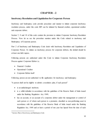 12
CHAPTER - 2
Insolvency Resolution and Liquidation for Corporate Person
Insolvency and bankruptcy code provide procedure and manner to initiate corporate insolvency
resolution process, under this code IRP can be initiated by financial creditor, operational creditor
and corporate debtor.
Section 7, 9 and 10 of this code contain the provision to initiate Corporate Insolvency Resolution
Process. Now let us see the procedure mention under this Code related to insolvency and
Bankruptcy of Corporate person.
Part 2 of Insolvency and Bankruptcy Code deals with Insolvency Resolution and Liquidation of
Corporate Person .To initiate an insolvency process for corporate debtors, the default should be
at least one lakh rupees.
Following persons are authorized under this Code to initiate Corporate Insolvency Resolution
Process against Corporate Debtor i.e.
 Financial Creditor
 Operational Creditor
 Corporate Debtor itself
Following person are not authorized to file application for insolvency and bankruptcy
"A person shall not be eligible to submit a resolution plan, if such person5
 is an undischarged insolvent;
 is a wilful defaulter in accordance with the guidelines of the Reserve Bank of India issued
under the Banking Regulation Act, 1949;
 has an account, or an account of a corporate debtor under the management or control of
such person or of whom such person is a promoter, classified as non-performing asset in
accordance with the guidelines of the Reserve Bank of India issued under the Banking
Regulation Act, 1949 and at least a period of one year has lapsed from the date of such
5 Section 29(a) of Insolvency and Bankruptcy Code
 