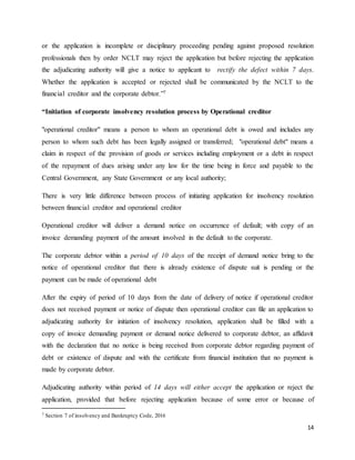 14
or the application is incomplete or disciplinary proceeding pending against proposed resolution
professionals then by order NCLT may reject the application but before rejecting the application
the adjudicating authority will give a notice to applicant to rectify the defect within 7 days.
Whether the application is accepted or rejected shall be communicated by the NCLT to the
financial creditor and the corporate debtor.”7
“Initiation of corporate insolvency resolution process by Operational creditor
"operational creditor" means a person to whom an operational debt is owed and includes any
person to whom such debt has been legally assigned or transferred; "operational debt" means a
claim in respect of the provision of goods or services including employment or a debt in respect
of the repayment of dues arising under any law for the time being in force and payable to the
Central Government, any State Government or any local authority;
There is very little difference between process of initiating application for insolvency resolution
between financial creditor and operational creditor
Operational creditor will deliver a demand notice on occurrence of default; with copy of an
invoice demanding payment of the amount involved in the default to the corporate.
The corporate debtor within a period of 10 days of the receipt of demand notice bring to the
notice of operational creditor that there is already existence of dispute suit is pending or the
payment can be made of operational debt
After the expiry of period of 10 days from the date of delivery of notice if operational creditor
does not received payment or notice of dispute then operational creditor can file an application to
adjudicating authority for initiation of insolvency resolution, application shall be filled with a
copy of invoice demanding payment or demand notice delivered to corporate debtor, an affidavit
with the declaration that no notice is being received from corporate debtor regarding payment of
debt or existence of dispute and with the certificate from financial institution that no payment is
made by corporate debtor.
Adjudicating authority within period of 14 days will either accept the application or reject the
application, provided that before rejecting application because of some error or because of
7 Section 7 of insolvency and Bankruptcy Code, 2016
 