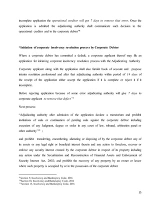 15
incomplete application the operational creditor will get 7 days to remove that error. Once the
application is admitted the adjudicating authority shall communicate such decision to the
operational creditor and to the corporate debtor”8
“Initiation of corporate insolvency resolution process by Corporate Debtor
Where a corporate debtor has committed a default, a corporate applicant thereof may file an
application for initiating corporate insolvency resolution process with the Adjudicating Authority
Corporate applicant along with the application shall also furnish book of account and propose
interim resolution professional and after that adjudicating authority within period of 14 days of
the receipt of the application either accept the application if it is complete or reject it if it
incomplete.
Before rejecting application because of some error adjudicating authority will give 7 days to
corporate applicant to remove that defect”9
Next process-
“Adjudicating authority after admission of the application declare a moratorium and prohibit
institutions of suits or continuation of pending suits against the corporate debtor including
execution of any Judgment, degree or order in any court of law, tribunal, arbitration panel or
other authority”10 ;
and prohibit transferring, encumbering, alienating or disposing of by the corporate debtor any of
its assets or any legal right or beneficial interest therein and any action to foreclose, recover or
enforce any security interest created by the corporate debtor in respect of its property including
any action under the Securitization and Reconstruction of Financial Assets and Enforcement of
Security Interest Act, 2002; and prohibit the recovery of any property by an owner or lessor
where such property is occupied by or in the possession of the corporate debtor
8 Section 9, Insolvency and Bankruptcy Code, 2016
10Section 10, Insolvency and Bankruptcy Code, 2016
11 Section 13, Insolvency and Bankruptcy Code, 2016
 