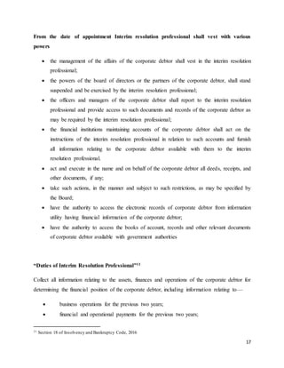 17
From the date of appointment Interim resolution professional shall vest with various
powers
 the management of the affairs of the corporate debtor shall vest in the interim resolution
professional;
 the powers of the board of directors or the partners of the corporate debtor, shall stand
suspended and be exercised by the interim resolution professional;
 the officers and managers of the corporate debtor shall report to the interim resolution
professional and provide access to such documents and records of the corporate debtor as
may be required by the interim resolution professional;
 the financial institutions maintaining accounts of the corporate debtor shall act on the
instructions of the interim resolution professional in relation to such accounts and furnish
all information relating to the corporate debtor available with them to the interim
resolution professional.
 act and execute in the name and on behalf of the corporate debtor all deeds, receipts, and
other documents, if any;
 take such actions, in the manner and subject to such restrictions, as may be specified by
the Board;
 have the authority to access the electronic records of corporate debtor from information
utility having financial information of the corporate debtor;
 have the authority to access the books of account, records and other relevant documents
of corporate debtor available with government authorities
“Duties of Interim Resolution Professional”11
Collect all information relating to the assets, finances and operations of the corporate debtor for
determining the financial position of the corporate debtor, including information relating to—
 business operations for the previous two years;
 financial and operational payments for the previous two years;
11 Section 18 of Insolvency and Bankruptcy Code, 2016
 