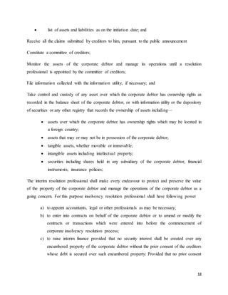 18
 list of assets and liabilities as on the initiation date; and
Receive all the claims submitted by creditors to him, pursuant to the public announcement
Constitute a committee of creditors;
Monitor the assets of the corporate debtor and manage its operations until a resolution
professional is appointed by the committee of creditors;
File information collected with the information utility, if necessary; and
Take control and custody of any asset over which the corporate debtor has ownership rights as
recorded in the balance sheet of the corporate debtor, or with information utility or the depository
of securities or any other registry that records the ownership of assets including—
 assets over which the corporate debtor has ownership rights which may be located in
a foreign country;
 assets that may or may not be in possession of the corporate debtor;
 tangible assets, whether movable or immovable;
 intangible assets including intellectual property;
 securities including shares held in any subsidiary of the corporate debtor, financial
instruments, insurance policies;
The interim resolution professional shall make every endeavour to protect and preserve the value
of the property of the corporate debtor and manage the operations of the corporate debtor as a
going concern. For this purpose insolvency resolution professional shall have following power
a) to appoint accountants, legal or other professionals as may be necessary;
b) to enter into contracts on behalf of the corporate debtor or to amend or modify the
contracts or transactions which were entered into before the commencement of
corporate insolvency resolution process;
c) to raise interim finance provided that no security interest shall be created over any
encumbered property of the corporate debtor without the prior consent of the creditors
whose debt is secured over such encumbered property: Provided that no prior consent
 