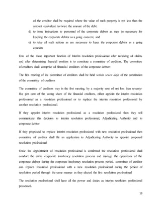 19
of the creditor shall be required where the value of such property is not less than the
amount equivalent to twice the amount of the debt.
d) to issue instructions to personnel of the corporate debtor as may be necessary for
keeping the corporate debtor as a going concern; and
e) to take all such actions as are necessary to keep the corporate debtor as a going
concern
One of the most important function of Interim resolution professional after receiving all claims
and after determining financial position is to constitute a committee of creditors, The committee
of creditors shall comprise all financial creditors of the corporate debtor:
The first meeting of the committee of creditors shall be held within seven days of the constitution
of the committee of creditors
The committee of creditors may in the first meeting, by a majority vote of not less than seventy-
five per cent of the voting share of the financial creditors, either appoint the interim resolution
professional as a resolution professional or to replace the interim resolution professional by
another resolution professional.
If they appoint interim resolution professional as a resolution professional then they will
communicate this decision to interim resolution professional, Adjudicating Authority and to
corporate debtor.
If they proposed to replace interim resolution professional with new resolution professional then
committee of creditor shall file an application to Adjudicating Authority to appoint proposed
resolution professional
Once the appointment of resolution professional is confirmed the resolution professional shall
conduct the entire corporate insolvency resolution process and manage the operations of the
corporate debtor during the corporate insolvency resolution process period, committee of creditor
can replace resolution professional with a new resolution professional during the period of
resolution period through the same manner as they elected the first resolution professional
The resolution professional shall have all the power and duties as interim resolution professional
possessed.
 