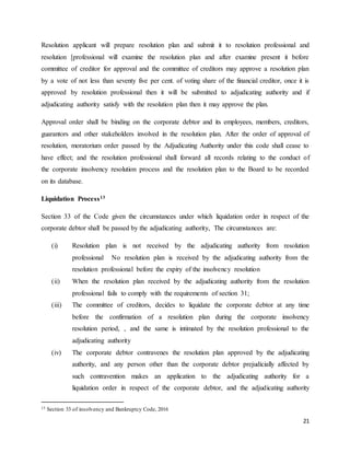 21
Resolution applicant will prepare resolution plan and submit it to resolution professional and
resolution [professional will examine the resolution plan and after examine present it before
committee of creditor for approval and the committee of creditors may approve a resolution plan
by a vote of not less than seventy five per cent. of voting share of the financial creditor, once it is
approved by resolution professional then it will be submitted to adjudicating authority and if
adjudicating authority satisfy with the resolution plan then it may approve the plan.
Approval order shall be binding on the corporate debtor and its employees, members, creditors,
guarantors and other stakeholders involved in the resolution plan. After the order of approval of
resolution, moratorium order passed by the Adjudicating Authority under this code shall cease to
have effect; and the resolution professional shall forward all records relating to the conduct of
the corporate insolvency resolution process and the resolution plan to the Board to be recorded
on its database.
Liquidation Process13
Section 33 of the Code given the circumstances under which liquidation order in respect of the
corporate debtor shall be passed by the adjudicating authority, The circumstances are:
(i) Resolution plan is not received by the adjudicating authority from resolution
professional No resolution plan is received by the adjudicating authority from the
resolution professional before the expiry of the insolvency resolution
(ii) When the resolution plan received by the adjudicating authority from the resolution
professional fails to comply with the requirements of section 31;
(iii) The committee of creditors, decides to liquidate the corporate debtor at any time
before the confirmation of a resolution plan during the corporate insolvency
resolution period, , and the same is intimated by the resolution professional to the
adjudicating authority
(iv) The corporate debtor contravenes the resolution plan approved by the adjudicating
authority, and any person other than the corporate debtor prejudicially affected by
such contravention makes an application to the adjudicating authority for a
liquidation order in respect of the corporate debtor, and the adjudicating authority
13 Section 33 of insolvency and Bankruptcy Code, 2016
 