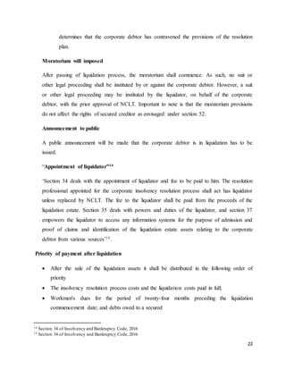 22
determines that the corporate debtor has contravened the provisions of the resolution
plan.
Moratorium will imposed
After passing of liquidation process, the moratorium shall commence. As such, no suit or
other legal proceeding shall be instituted by or against the corporate debtor. However, a suit
or other legal proceeding may be instituted by the liquidator, on behalf of the corporate
debtor, with the prior approval of NCLT. Important to note is that the moratorium provisions
do not affect the rights of secured creditor as envisaged under section 52.
Announcement to public
A public announcement will be made that the corporate debtor is in liquidation has to be
issued.
“Appointment of liquidator”14
‘Section 34 deals with the appointment of liquidator and fee to be paid to him. The resolution
professional appointed for the corporate insolvency resolution process shall act has liquidator
unless replaced by NCLT. The fee to the liquidator shall be paid from the proceeds of the
liquidation estate. Section 35 deals with powers and duties of the liquidator, and section 37
empowers the liquidator to access any information systems for the purpose of admission and
proof of claims and identification of the liquidation estate assets relating to the corporate
debtor from various sources’15.
Priority of payment after liquidation
 After the sale of the liquidation assets it shall be distributed in the following order of
priority
 The insolvency resolution process costs and the liquidation costs paid in full;
 Workmen's dues for the period of twenty-four months preceding the liquidation
commencement date; and debts owed to a secured
14 Section 34 of Insolvency and Bankruptcy Code, 2016
15 Section 34 of Insolvency and Bankruptcy Code, 2016
 