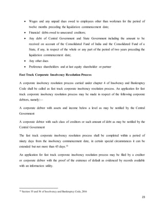 23
 Wages and any unpaid dues owed to employees other than workmen for the period of
twelve months preceding the liquidation commencement date;
 Financial debts owed to unsecured creditors;
 Any debt of Central Government and State Government including the amount to be
received on account of the Consolidated Fund of India and the Consolidated Fund of a
State, if any, in respect of the whole or any part of the period of two years preceding the
liquidation commencement date;
 Any other dues
 Preference shareholders and at last equity shareholder or partner
Fast Track Corporate Insolvency Resolution Process
A corporate insolvency resolution process carried under chapter 4 of Insolvency and Bankruptcy
Code shall be called as fast track corporate insolvency resolution process. An application for fast
track corporate insolvency resolution process may be made in respect of the following corporate
debtors, namely:—
A corporate debtor with assets and income below a level as may be notified by the Central
Government
A corporate debtor with such class of creditors or such amount of debt as may be notified by the
Central Government
The fast track corporate insolvency resolution process shall be completed within a period of
ninety days from the insolvency commencement date, in certain special circumstances it can be
extended but not more than 45 days.16
An application for fast track corporate insolvency resolution process may be filed by a creditor
or corporate debtor with the proof of the existence of default as evidenced by records available
with an information utility.
16 Section 55 and 56 of Insolvency and Bankruptcy Code, 2016
 