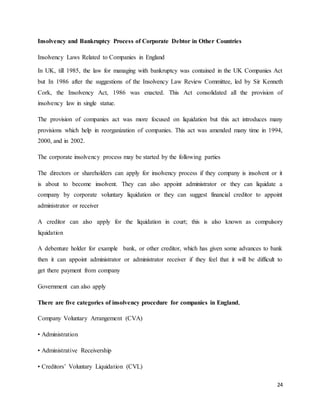 24
Insolvency and Bankruptcy Process of Corporate Debtor in Other Countries
Insolvency Laws Related to Companies in England
In UK, till 1985, the law for managing with bankruptcy was contained in the UK Companies Act
but In 1986 after the suggestions of the Insolvency Law Review Committee, led by Sir Kenneth
Cork, the Insolvency Act, 1986 was enacted. This Act consolidated all the provision of
insolvency law in single statue.
The provision of companies act was more focused on liquidation but this act introduces many
provisions which help in reorganization of companies. This act was amended many time in 1994,
2000, and in 2002.
The corporate insolvency process may be started by the following parties
The directors or shareholders can apply for insolvency process if they company is insolvent or it
is about to become insolvent. They can also appoint administrator or they can liquidate a
company by corporate voluntary liquidation or they can suggest financial creditor to appoint
administrator or receiver
A creditor can also apply for the liquidation in court; this is also known as compulsory
liquidation
A debenture holder for example bank, or other creditor, which has given some advances to bank
then it can appoint administrator or administrator receiver if they feel that it will be difficult to
get there payment from company
Government can also apply
There are five categories of insolvency procedure for companies in England,
Company Voluntary Arrangement (CVA)
• Administration
• Administrative Receivership
• Creditors’ Voluntary Liquidation (CVL)
 