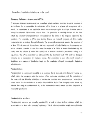 25
• Compulsory Liquidation (winding up by the court)
Company Voluntary Arrangement (CVA)
A company voluntary arrangement is a procedure which enables a company to put a proposal to
its creditors for a composition in satisfaction of its debts or a scheme of arrangement of its
affairs. A composition is an agreement under which creditors agree to accept a certain sum of
money in settlement of the debts due to them. The procedure is extremely flexible and the form
which the voluntary arrangement takes will depend on the terms of the proposal agreed by the
creditors. For example, a CVA may involve delayed or reduced payments of debt, capital
restructuring or an orderly disposal of assets. The proposed arrangement requires the approval of
at least 75% in value of the creditors, and once approved is legally binding on the company and
all its creditors, whether or not they voted in favour of it. There is limited involvement by the
court, and the scheme is under the control of a licensed insolvency practitioner acting as a
supervisor. The CVA procedure was introduced by the Insolvency Act 1986 and was designed
primarily as a mechanism for business rescue. The procedure is also often used instead of
liquidation as a means of distributing funds on the conclusion of (and, occasionally, during) an
administration.
Administration
Administration is a procedure available to a company that is insolvent, or is likely to become so,
which places the company under the control of an insolvency practitioner and the protection of
the court with the following objectives: • rescuing the company as a going concern • achieving a
better result for the creditors as a whole than would be likely if the company were wound up
without first being in administration or, if the administrator thinks neither of these objectives is
reasonably practicable
Administrative receivers
Administrative receivers are normally appointed by a bank or other lending institution which has
as security for a loan, of a company’s property. This is often abbreviated simply to receivership.
 