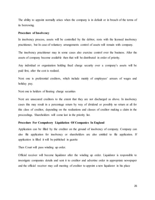 26
The ability to appoint normally arises when the company is in default or in breach of the terms of
its borrowing.
Procedure of Insolvency
In insolvency process, assets will be controlled by the debtor, rests with the licensed insolvency
practitioner, but In case of voluntary arrangements control of assets will remain with company.
The insolvency practitioner may in some cases also exercise control over the business. After the
assets of company become available then that will be distributed in order of priority.
Any individual or organization holding fixed charge security over a company’s assets will be
paid first, after the cost is realized.
Next one is preferential creditors, which include mainly of employees’ arrears of wages and
holiday pay.
Next one is holders of floating charge securities
Next are unsecured creditors to the extent that they are not discharged as above. In insolvency
cases this may result in a percentage return by way of dividend or possibly no return at all for
this class of creditor, depending on the realizations and classes of creditor making a claim in the
proceedings. Shareholders will come last in the priority list.
Procedure For Compulsory Liquidation Of Companies In England
Application can be filled by the creditor on the ground of insolvency of company. Company can
also file application for insolvency or shareholders are also entitled to file application. If
application is filled it will be published in gazette
Then Court will pass winding up order.
Official receiver will become liquidator after the winding up order. Liquidator is responsible to
investigate companies details and sent it to creditor and advertise order in appropriate newspaper
and the official receiver may call meeting of creditor to appoint a new liquidator in his place
 